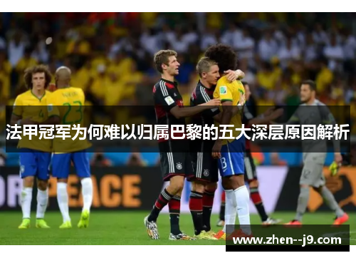 法甲冠军为何难以归属巴黎的五大深层原因解析 法甲冠军为何难以归属巴黎的五大深层原因解析