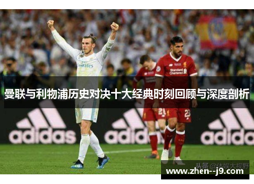 曼联与利物浦历史对决十大经典时刻回顾与深度剖析