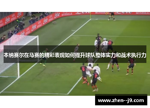 本纳赛尔在马赛的精彩表现如何提升球队整体实力和战术执行力