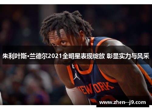 朱利叶斯·兰德尔2021全明星表现绽放 彰显实力与风采