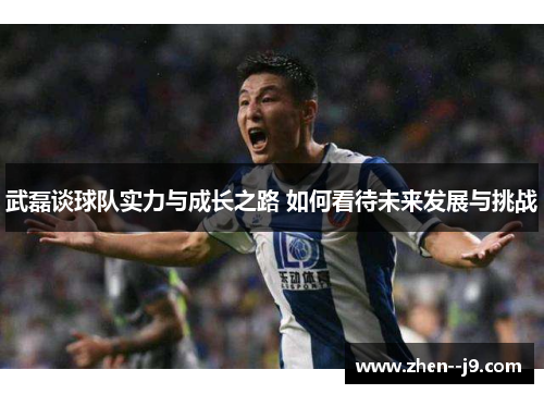 武磊谈球队实力与成长之路 如何看待未来发展与挑战 武磊谈球队实力与成长之路 如何看待未来发展与挑战