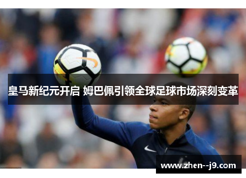 皇马新纪元开启 姆巴佩引领全球足球市场深刻变革 皇马新纪元开启 姆巴佩引领全球足球市场深刻变革