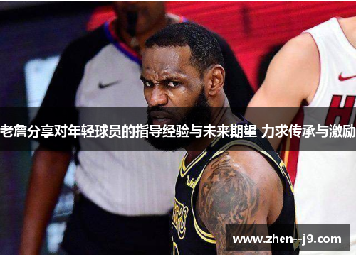 老詹分享对年轻球员的指导经验与未来期望 力求传承与激励