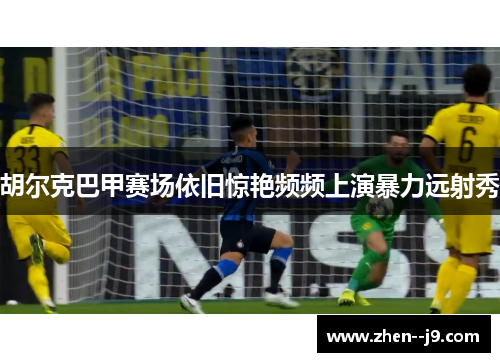 胡尔克巴甲赛场依旧惊艳频频上演暴力远射秀