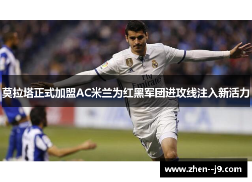 莫拉塔正式加盟AC米兰为红黑军团进攻线注入新活力