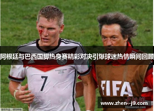 阿根廷与巴西国脚热身赛精彩对决引爆球迷热情瞬间回顾